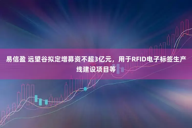 易信盈 远望谷拟定增募资不超3亿元，用于RFID电子标签生产线建设项目等