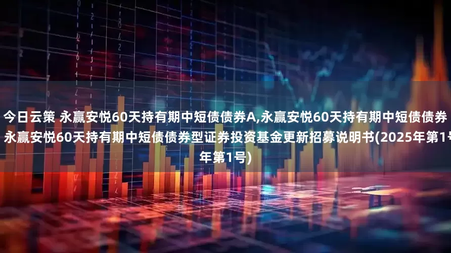 今日云策 永赢安悦60天持有期中短债债券A,永赢安悦60天持有期中短债债券C: 永赢安悦60天持有期中短债债券型证券投资基金更新招募说明书(2025年第1号)