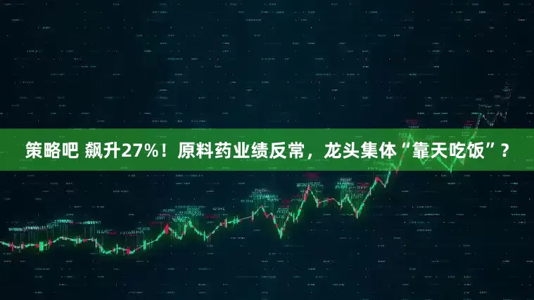 策略吧 飙升27%！原料药业绩反常，龙头集体“靠天吃饭”？