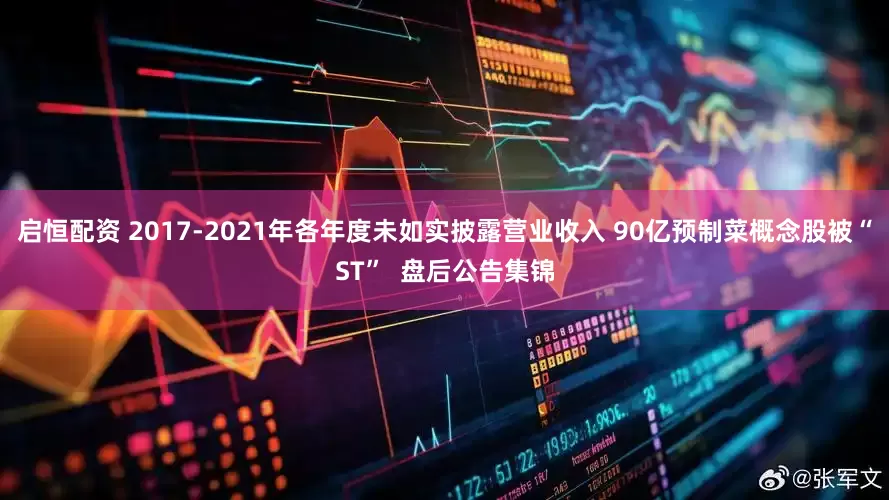 启恒配资 2017-2021年各年度未如实披露营业收入 90亿预制菜概念股被“ST”  盘后公告集锦