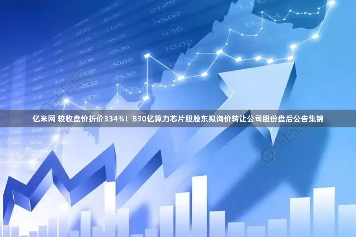 亿米网 较收盘价折价334%！830亿算力芯片股股东拟询价转让公司股份盘后公告集锦